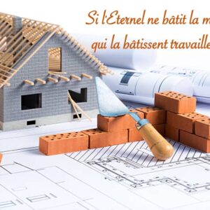 SI L’ÉTERNEL NE BÂTIT LA MAISON, CEUX QUI LA BÂTISSENT TRAVAILLENT EN VAIN…