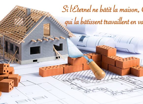 SI L’ÉTERNEL NE BÂTIT LA MAISON, CEUX QUI LA BÂTISSENT TRAVAILLENT EN VAIN…